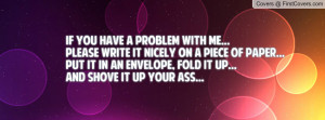 If you have a problem with me...Please write it nicely on a piece of ...