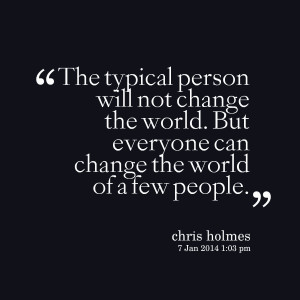 ... not change the world but everyone can change the world of a few people