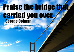 Praise the bridge that carried you over. ~George Colman