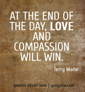 At the end of the day, love and compassion will win, ~ Terry Waite