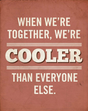 When we’re together, we’re cooler than everyone else.”