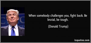 When somebody challenges you, fight back. Be brutal, be tough ...