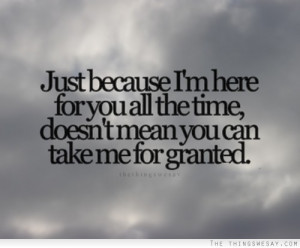 Just because I'm here for you all the time doesn't mean you can take ...