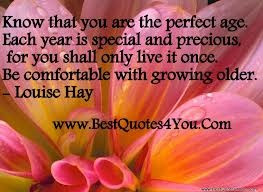 ... only live it once. Be comfortable with growing older. ~Louise Hay