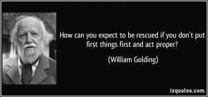 ... if you don't put first things first and act proper? - William Golding