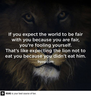 You're fooling yourself if you expect the world to be fair with you.