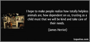 hope to make people realize how totally helpless animals are, how ...