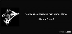 No man is an island. No man stands alone. - Dennis Brown