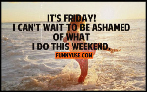 ... to be ashamed of what I do this weekend. Happy Friday Quotes & Sayings