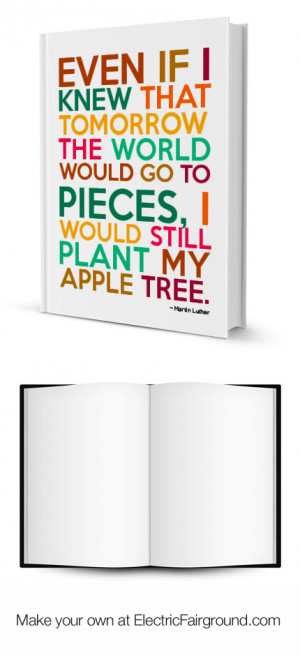 ... go to pieces, I would still plant my apple tree.” ~ Martin Luther