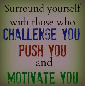 ... yourself with those who CHALLENGE YOU, PUSH YOU and MOTIVATE YOU