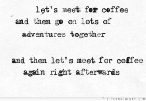 Let's meet for coffee and then go on lots of adventures together and ...