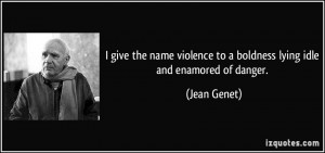 ... violence to a boldness lying idle and enamored of danger. - Jean Genet
