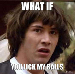 WHAT IF, YOU LICK MY BALLS