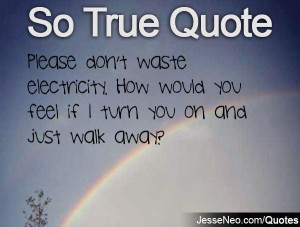 Please don't waste electricity. How would you feel if I turn you on ...