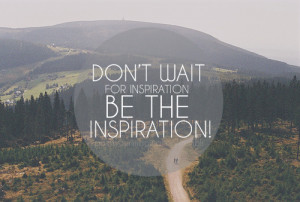 Don't wait for inspiration be the inspiration !
