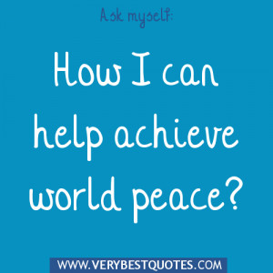 Ask myself how can I help achieve world peace