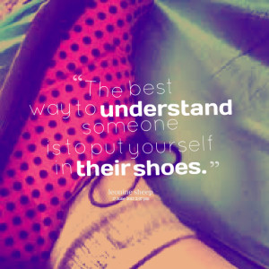 ... the best way to understand someone is to put yourself in their shoes