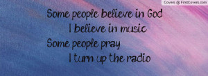... believe in God I believe in music Some people pray I turn up the radio