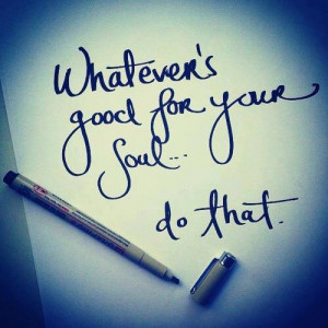 Whatever's good for your soul...do that