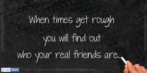 When times get rough you will find out who your real friends are..