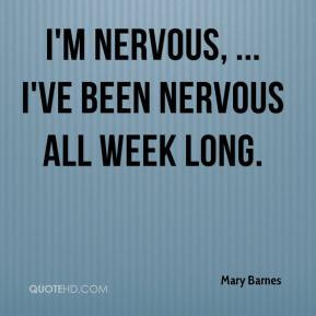Mary Barnes - I'm nervous, ... I've been nervous all week long.