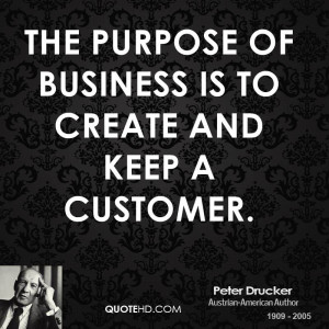 The purpose of business is to create and keep a customer.