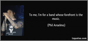 To me, I'm for a band whose forefront is the music. - Phil Anselmo