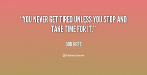 You never get tired unless you stop and take time for it.”