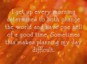 get up every morning determined to both change the world and have ...