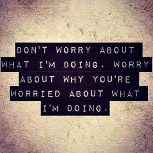 Don’t Worry About What I’m Doing. Worry About Why You’re Worried ...