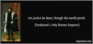 ... be done, though the world perish. - Ferdinand I, Holy Roman Emperor