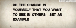 ... the change in yourself that you want to see in others. Set an example