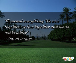 ... . We win together , we lose together and we go out together