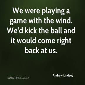 We were playing a game with the wind. We'd kick the ball and it would ...