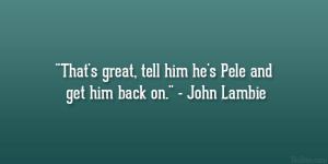 That’s great, tell him he’s Pele and get him back on.” – John ...