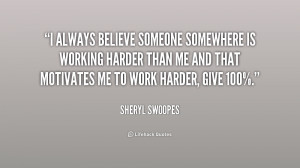 always believe someone somewhere is working harder than me and that ...