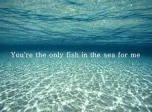 You're the only fish in the sea for me.