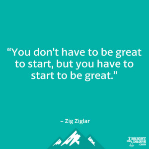 ... be great to start, but you have to start to be great.” ~ Zig Ziglar