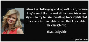 While it is challenging working with a kid, because they're so of the ...
