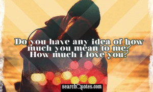 Do you have any idea of how much you mean to me? How much I love you?