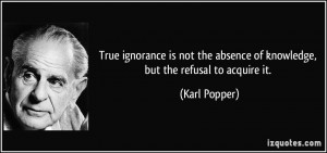 ... the absence of knowledge, but the refusal to acquire it. - Karl Popper
