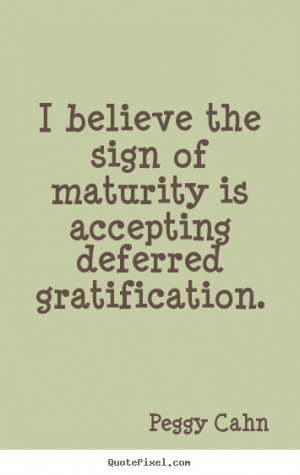 believe the sign of maturity is accepting deferred gratification ...