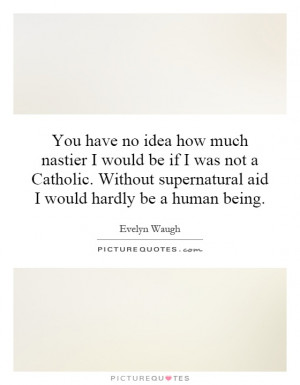 You have no idea how much nastier I would be if I was not a Catholic ...