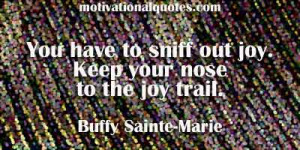 ... to sniff out joy. Keep your nose to the joy trail. -Buffy Sainte-Marie