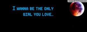 wanna be the only girl you love Profile Facebook Covers