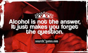 Alcohol is not the answer, it just makes you forget the question.