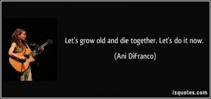 Let's grow old and die together. Let's do it now. - Ani DiFranco