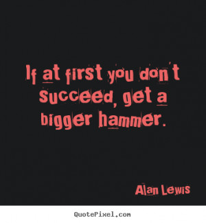 ... quote - If at first you don't succeed, get a bigger hammer. - Success
