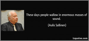 These days people wallow in enormous masses of sound. - Aulis Sallinen